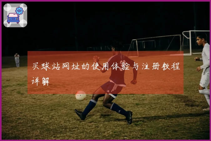 买球站网址的使用体验与注册教程详解