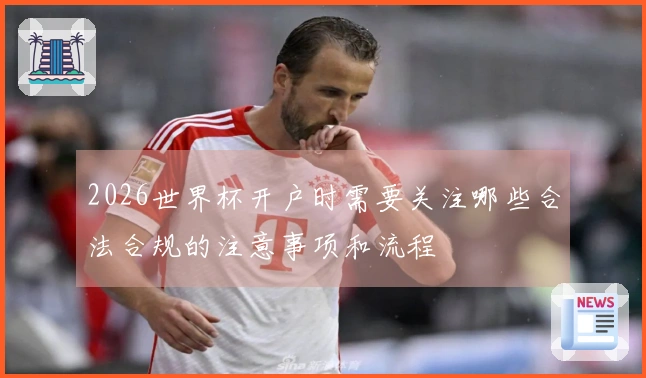 2026世界杯开户时需要关注哪些合法合规的注意事项和流程