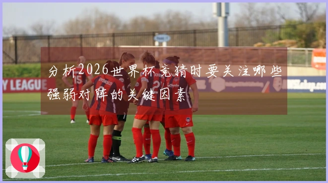 分析2026世界杯竞猜时要关注哪些强弱对阵的关键因素